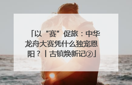 以“赛”促旅：中华龙舟大赛凭什么独宠恩阳？丨古镇焕新记②