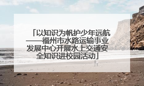 以知识为帆护少年远航——福州市水路运输事业发展中心开展水上交通安全知识进校园活动