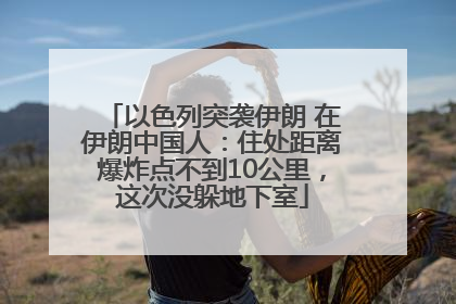 以色列突袭伊朗 在伊朗中国人：住处距离爆炸点不到10公里，这次没躲地下室