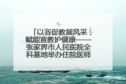 以赛促教展风采，赋能宣教护健康——张家界市人民医院全科基地举办住院医师健康宣教比赛