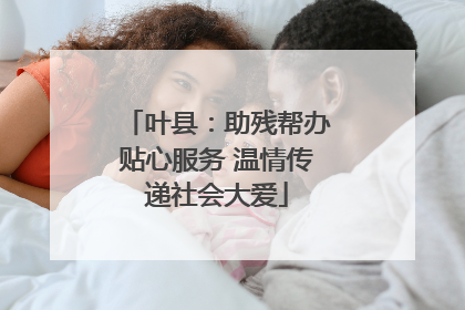 叶县：助残帮办贴心服务 温情传递社会大爱