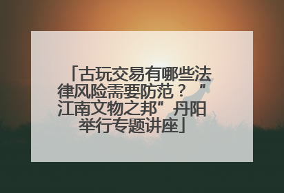 古玩交易有哪些法律风险需要防范？“江南文物之邦”丹阳举行专题讲座