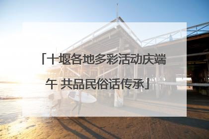 十堰各地多彩活动庆端午 共品民俗话传承