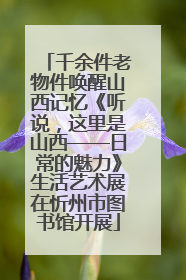 千余件老物件唤醒山西记忆《听说，这里是山西——日常的魅力》生活艺术展在忻州市图书馆开展