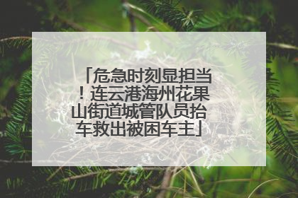 危急时刻显担当！连云港海州花果山街道城管队员抬车救出被困车主