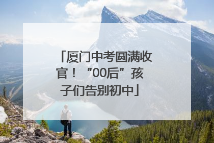 厦门中考圆满收官！“00后”孩子们告别初中
