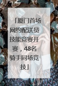 厦门首场网约配送员技能竞赛开赛，48名骑手同场竞技