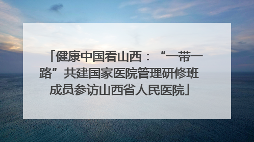 健康中国看山西：“一带一路”共建国家医院管理研修班成员参访山西省人民医院