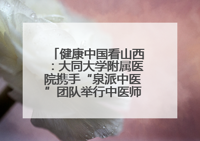 健康中国看山西：大同大学附属医院携手“泉派中医”团队举行中医师承授牌仪式