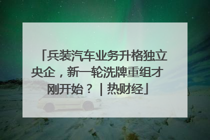 兵装汽车业务升格独立央企，新一轮洗牌重组才刚开始？｜热财经