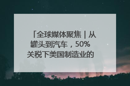全球媒体聚焦｜从罐头到汽车，50%关税下美国制造业的“生死劫”