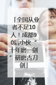 全国从业者不足10人！成都90后小伙“十年磨一剑”研磨古刀剑