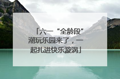 六一“全龄段”潮玩乐园来了，一起扎进快乐漩涡