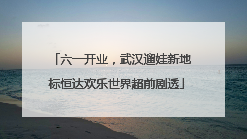 六一开业，武汉遛娃新地标恒达欢乐世界超前剧透