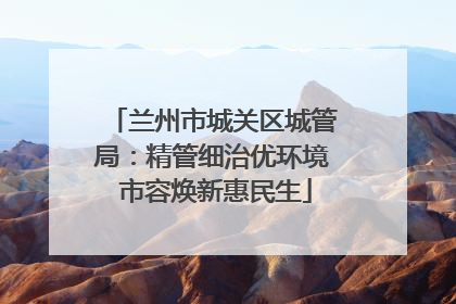 兰州市城关区城管局：精管细治优环境 市容焕新惠民生
