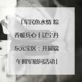 军民鱼水情 粽香暖兵心丨辽宁丹东元宝区：开展端午拥军慰问活动