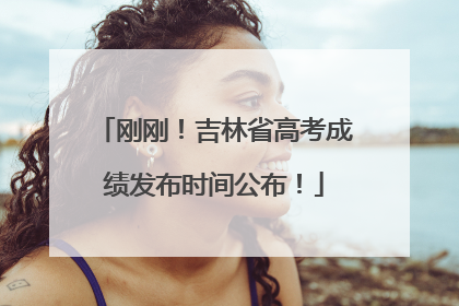 刚刚！吉林省高考成绩发布时间公布！