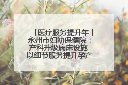 医疗服务提升年丨永州市妇幼保健院：产科升级病床设施 以细节服务提升孕产妇就医体验