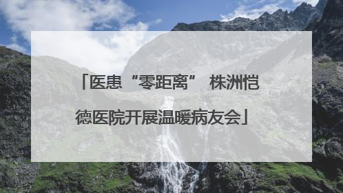 医患“零距离” 株洲恺德医院开展温暖病友会