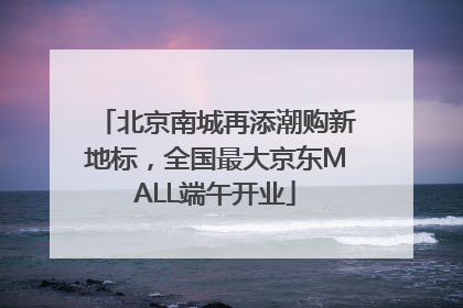 北京南城再添潮购新地标，全国最大京东MALL端午开业