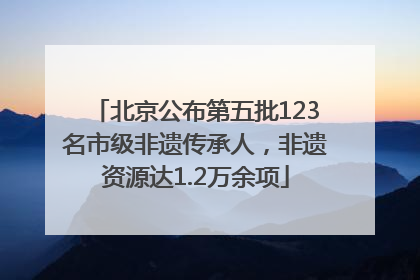 北京公布第五批123名市级非遗传承人，非遗资源达1.2万余项