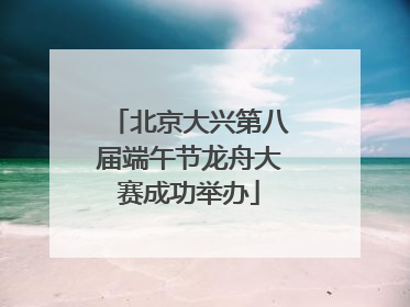 北京大兴第八届端午节龙舟大赛成功举办