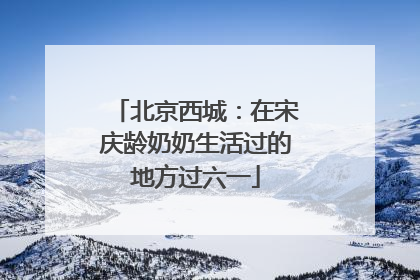 北京西城：在宋庆龄奶奶生活过的地方过六一