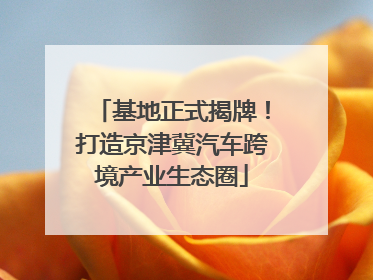 基地正式揭牌！打造京津冀汽车跨境产业生态圈