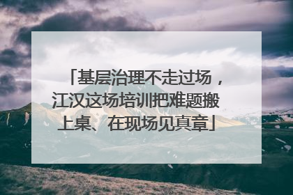 基层治理不走过场，江汉这场培训把难题搬上桌、在现场见真章