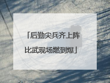 后勤尖兵齐上阵 比武现场燃到爆