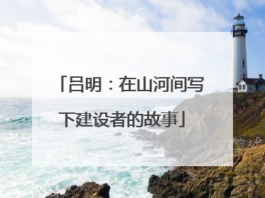 吕明：在山河间写下建设者的故事
