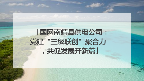 国网南靖县供电公司：党建“三级联创”聚合力，共促发展开新篇