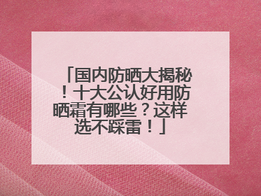 国内防晒大揭秘！十大公认好用防晒霜有哪些？这样选不踩雷！