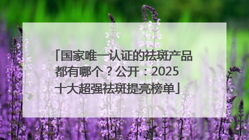 国家唯一认证的祛斑产品都有哪个？公开：2025十大超强祛斑提亮榜单
