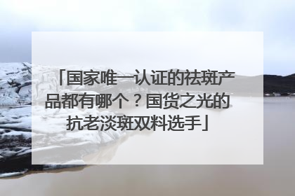 国家唯一认证的祛斑产品都有哪个？国货之光的抗老淡斑双料选手