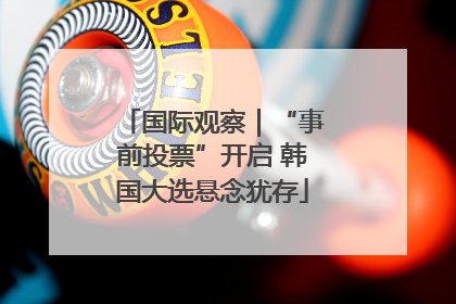国际观察｜“事前投票”开启 韩国大选悬念犹存