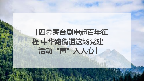 四幕舞台剧串起百年征程 中华路街道这场党建活动“声”入人心