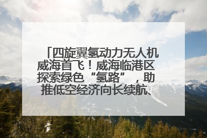 四旋翼氢动力无人机威海首飞！威海临港区探索绿色“氢路”，助推低空经济向长续航、大载重“进化”
