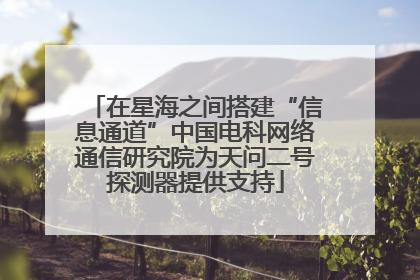 在星海之间搭建“信息通道”中国电科网络通信研究院为天问二号探测器提供支持