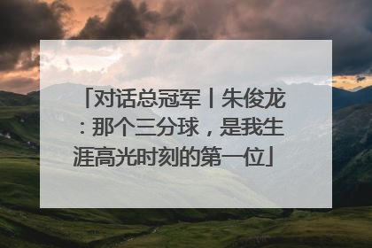 对话总冠军丨朱俊龙：那个三分球，是我生涯高光时刻的第一位