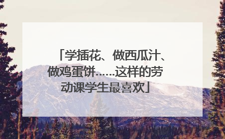 学插花、做西瓜汁、做鸡蛋饼……这样的劳动课学生最喜欢
