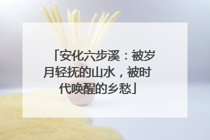 安化六步溪：被岁月轻抚的山水，被时代唤醒的乡愁