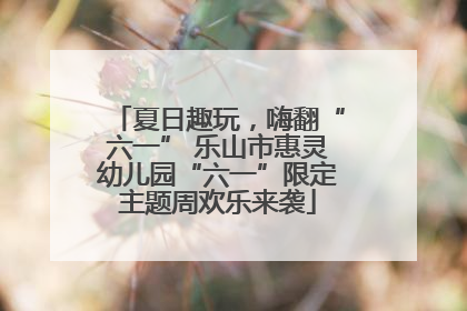 夏日趣玩，嗨翻“六一” 乐山市惠灵幼儿园“六一”限定主题周欢乐来袭