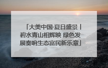 大美中国·夏日盛景丨碧水青山相辉映 绿色发展奏响生态富民新乐章