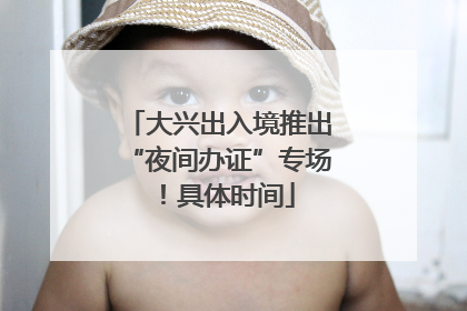 大兴出入境推出“夜间办证”专场！具体时间