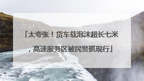 太夸张！货车载泡沫超长七米，高速服务区被民警抓现行