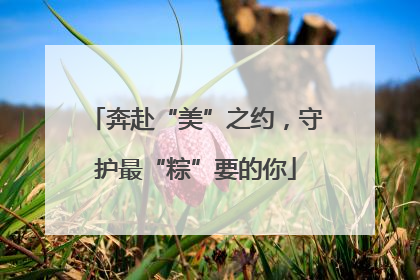 奔赴“美”之约，守护最“粽”要的你