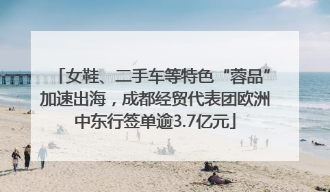 女鞋、二手车等特色“蓉品”加速出海，成都经贸代表团欧洲中东行签单逾3.7亿元