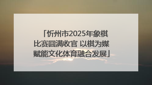 忻州市2025年象棋比赛圆满收官 以棋为媒赋能文化体育融合发展