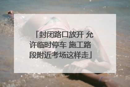 封闭路口放开 允许临时停车 施工路段附近考场这样走